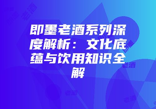即墨老酒系列深度解析：文化底蕴与饮用知识全解