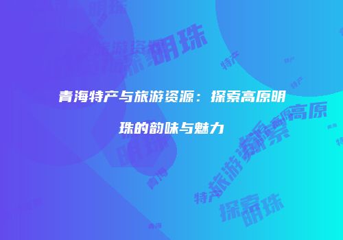 青海特产与旅游资源：探索高原明珠的韵味与魅力