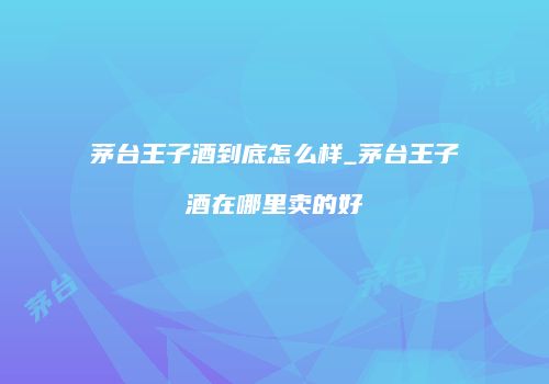 茅台王子酒到底怎么样_茅台王子酒在哪里卖的好