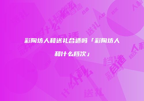 彩陶坊人和送礼合适吗「彩陶坊人和什么档次」