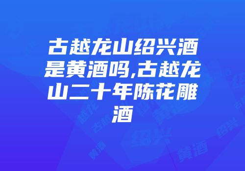 古越龙山绍兴酒是黄酒吗,古越龙山二十年陈花雕酒