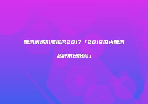 啤酒市场份额排名2017「2019国内啤酒品牌市场份额」