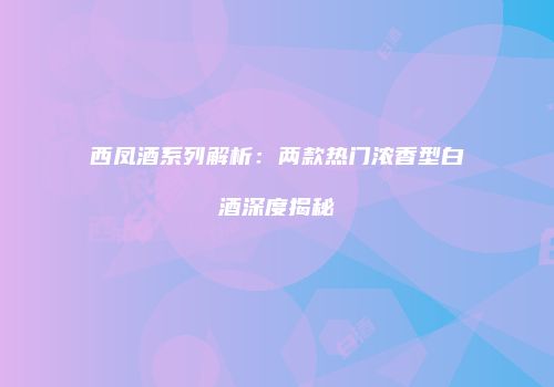 西凤酒系列解析：两款热门浓香型白酒深度揭秘