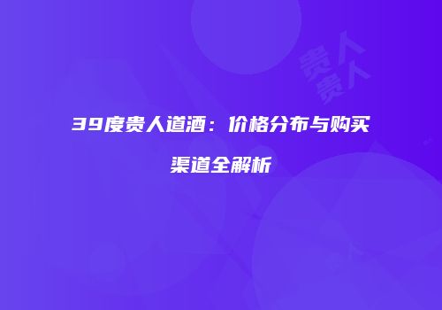 39度贵人道酒：价格分布与购买渠道全解析