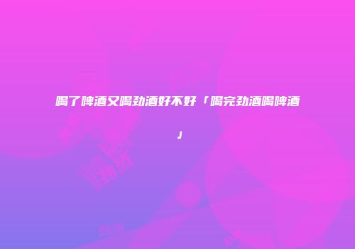喝了啤酒又喝劲酒好不好「喝完劲酒喝啤酒」