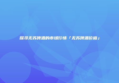 探寻无苏啤酒的市场行情「无苏啤酒价格」