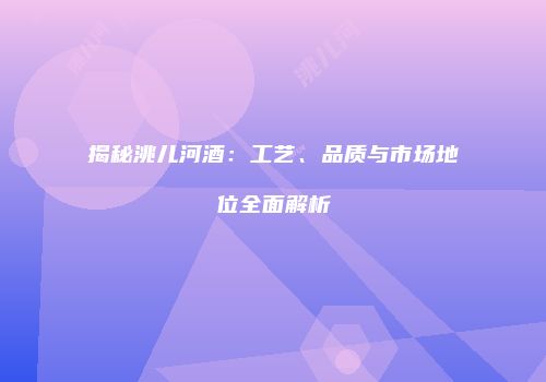 揭秘洮儿河酒：工艺、品质与市场地位全面解析