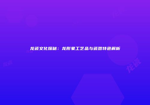 龙瓷文化探秘：龙形象工艺品与瓷器特色解析
