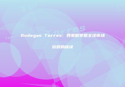 Bodegas Torres：四策略掌握全球市场份额的秘诀