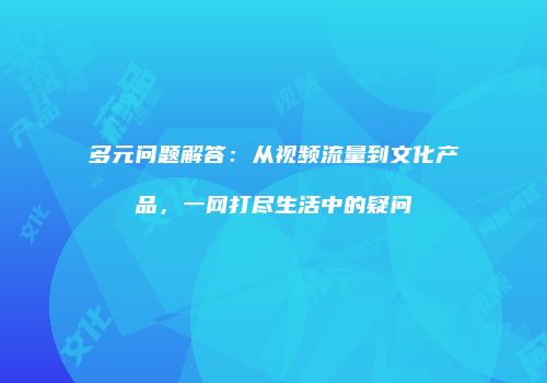 多元问题解答：从视频流量到文化产品，一网打尽生活中的疑问