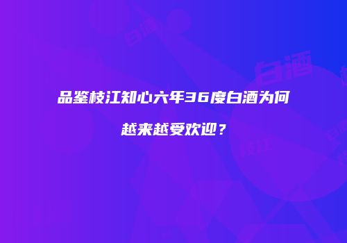 品鉴枝江知心六年36度白酒为何越来越受欢迎？