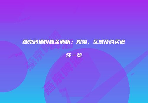 燕京啤酒价格全解析：规格、区域及购买途径一览