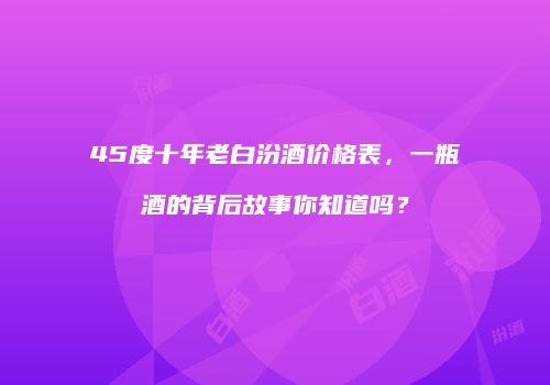 45度十年老白汾酒价格表，一瓶酒的背后故事你知道吗？