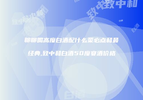 聊聊喝高度白酒配什么菜必点和最经典,致中和白酒50度宴酒价格
