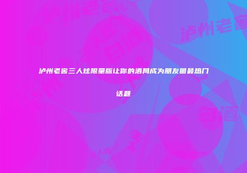 泸州老窖三人炫限量版让你的酒局成为朋友圈最热门话题
