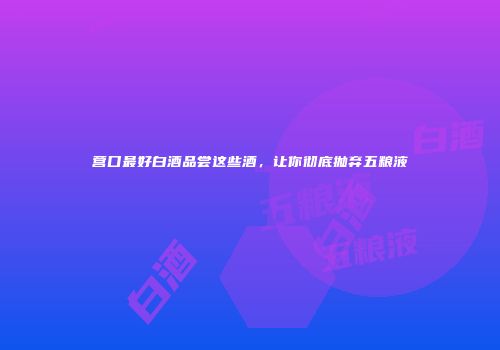 营口最好白酒品尝这些酒，让你彻底抛弃五粮液