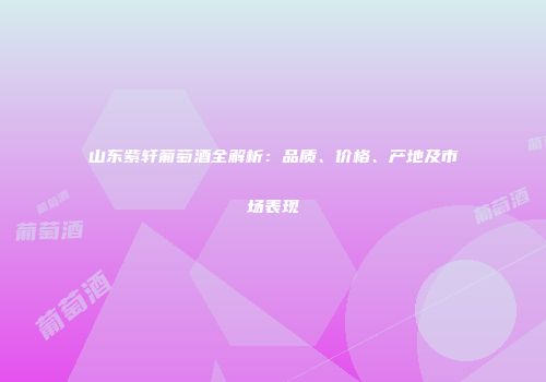 山东紫轩葡萄酒全解析：品质、价格、产地及市场表现