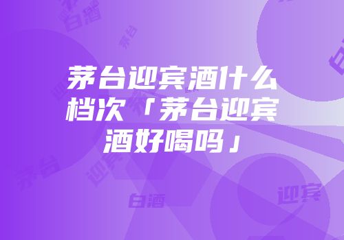 茅台迎宾酒什么档次「茅台迎宾酒好喝吗」