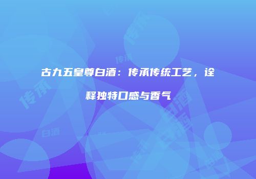 古九五皇尊白酒：传承传统工艺，诠释独特口感与香气