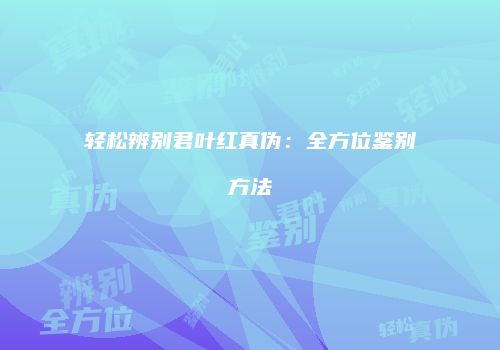 轻松辨别君叶红真伪：全方位鉴别方法