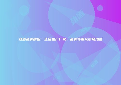 劲酒品牌解析：正宗生产厂家、品牌特点及市场地位