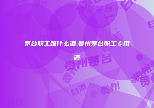 茅台职工喝什么酒,贵州茅台职工专用酒