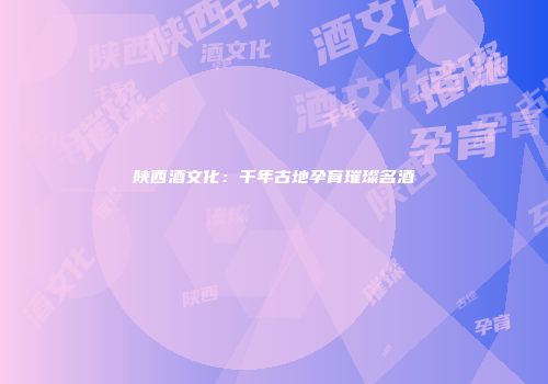 陕西酒文化：千年古地孕育璀璨名酒