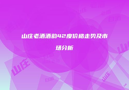 山庄老酒酒韵42度价格走势及市场分析
