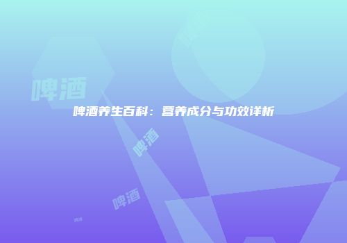 啤酒养生百科：营养成分与功效详析