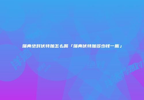 瑞典绝对伏特加怎么喝「瑞典伏特加多少钱一瓶」