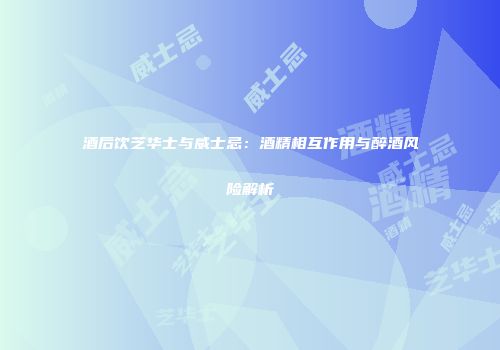 酒后饮芝华士与威士忌：酒精相互作用与醉酒风险解析