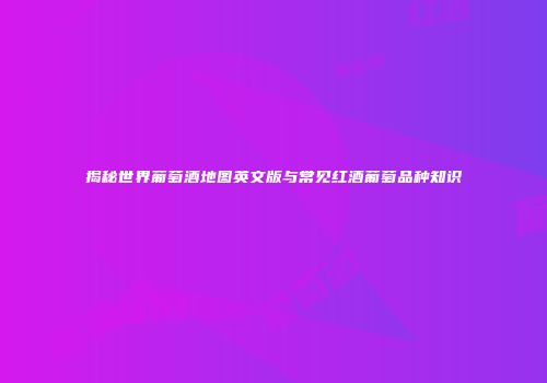 揭秘世界葡萄酒地图英文版与常见红酒葡萄品种知识