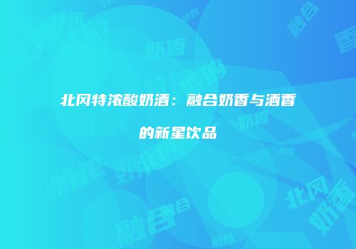 北冈特浓酸奶酒：融合奶香与酒香的新星饮品