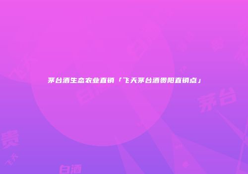 茅台酒生态农业直销「飞天茅台酒贵阳直销点」