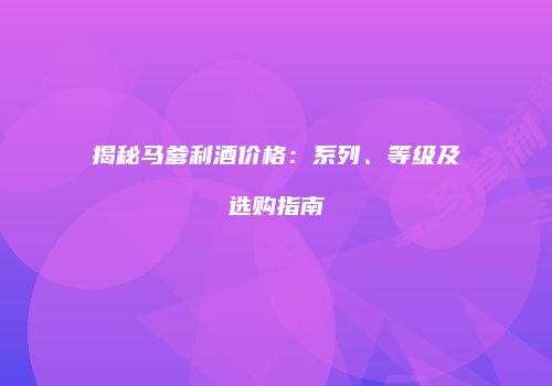 揭秘马爹利酒价格：系列、等级及选购指南