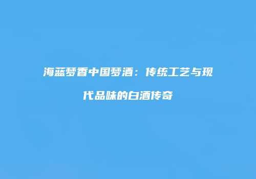 海蓝梦香中国梦酒：传统工艺与现代品味的白酒传奇
