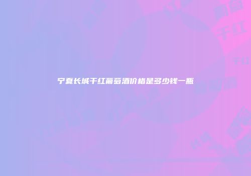 宁夏长城干红葡萄酒价格是多少钱一瓶