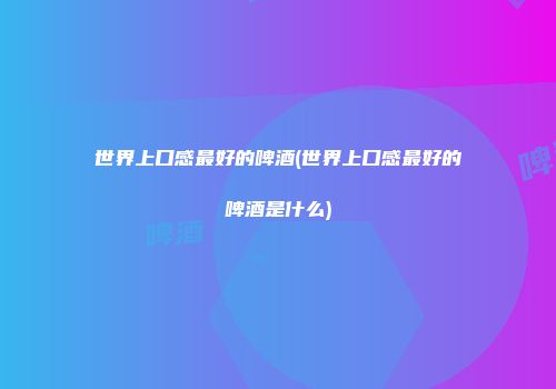 世界上口感最好的啤酒(世界上口感最好的啤酒是什么)