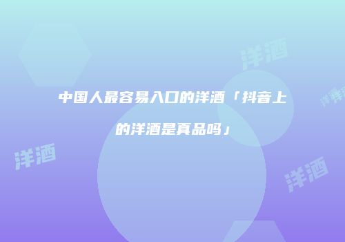 中国人最容易入口的洋酒「抖音上的洋酒是真品吗」
