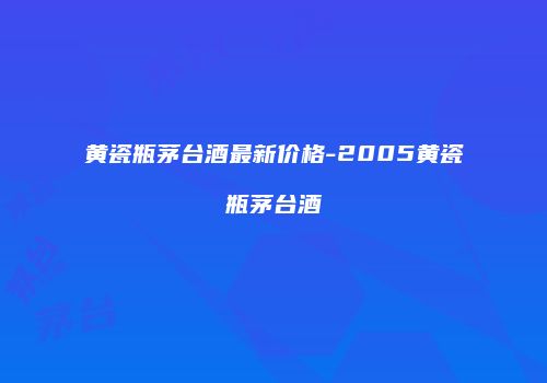 黄瓷瓶茅台酒最新价格-2005黄瓷瓶茅台酒