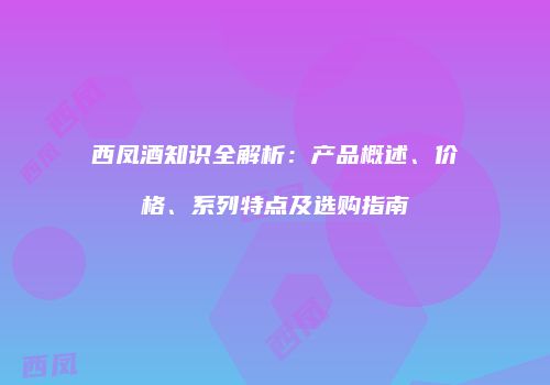 西凤酒知识全解析：产品概述、价格、系列特点及选购指南