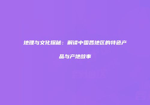 地理与文化探秘：解读中国各地区的特色产品与产地故事