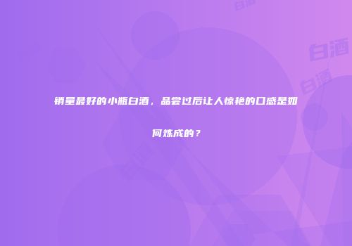 销量最好的小瓶白酒，品尝过后让人惊艳的口感是如何炼成的？