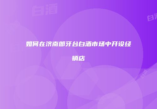如何在济南郎牙台白酒市场中开设经销店