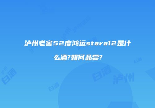 泸州老窖52度鸿运stara12是什么酒?如何品尝?