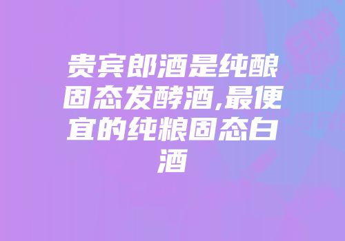 贵宾郎酒是纯酿固态发酵酒,最便宜的纯粮固态白酒