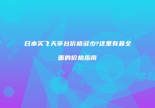 日本买飞天茅台价格多少?这里有最全面的价格指南