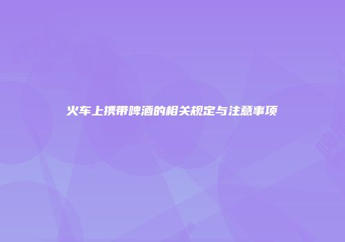 火车上携带啤酒的相关规定与注意事项