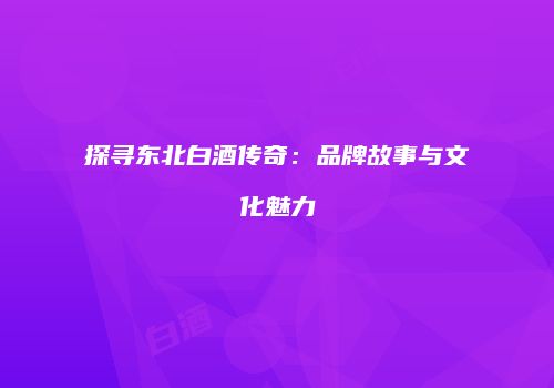 探寻东北白酒传奇：品牌故事与文化魅力