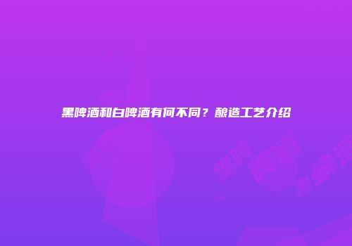 黑啤酒和白啤酒有何不同？酿造工艺介绍